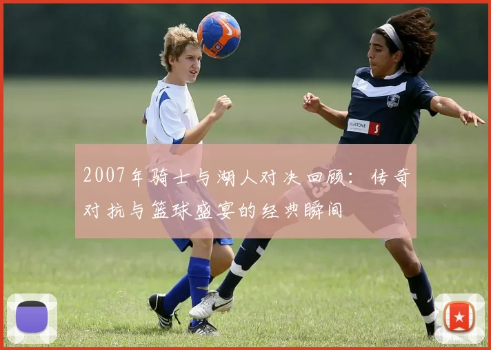 2007年骑士与湖人对决回顾：传奇对抗与篮球盛宴的经典瞬间